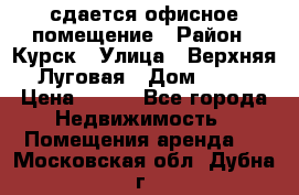 сдается офисное помещение › Район ­ Курск › Улица ­ Верхняя Луговая › Дом ­ 13 › Цена ­ 400 - Все города Недвижимость » Помещения аренда   . Московская обл.,Дубна г.